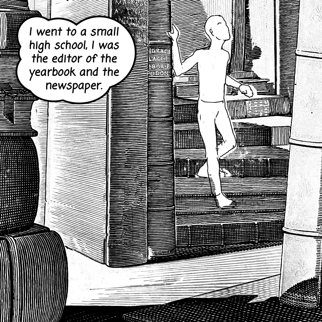 GIF: A black and white comic gif with an illustration of a young Bob McCamant walking on a bookshelf surrounded by books. The following text is written in a black handwritten font style coming in and out of the frame within a text bubble: "I went to a small high school, I was the editor of the yearbook and the newspaper. In summer kids picked berries and fruit, and I just hated it, so I got a job at the local newspaper, then I managed to claw my way into a job at this printing company that printed our yearbook. There, I learned all about letterpress and offset printing." Created by Carlos Matallana.