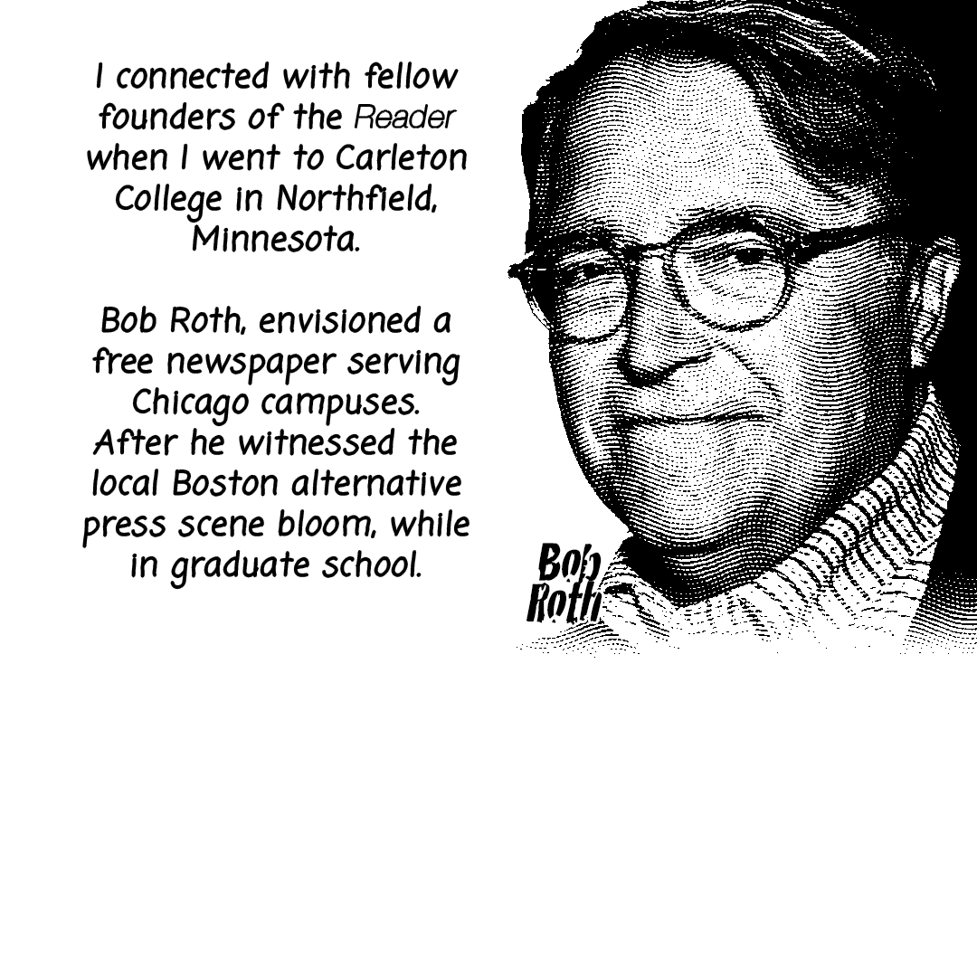 GIF: A black and white comic gif with a photo of Tom Rehwaldt & Bob Roth coming in and out of the frame. The following text is written in a black handwritten font style coming in and out of the frame: "I connected with fellow founders of the Reader when I went to Carleton College in Northfield, Minnesota. Bob Roth, envisioned a free newspaper serving Chicago campuses. After he witnessed the local Boston alternative press scene bloom, while in graduate school. This concept proved successful, as the Reader focused its distribution around campuses, ensuring access to a large, engaged readership, quickly gaining a substantial and influential audience within the college communities." Created by Carlos Matallana.