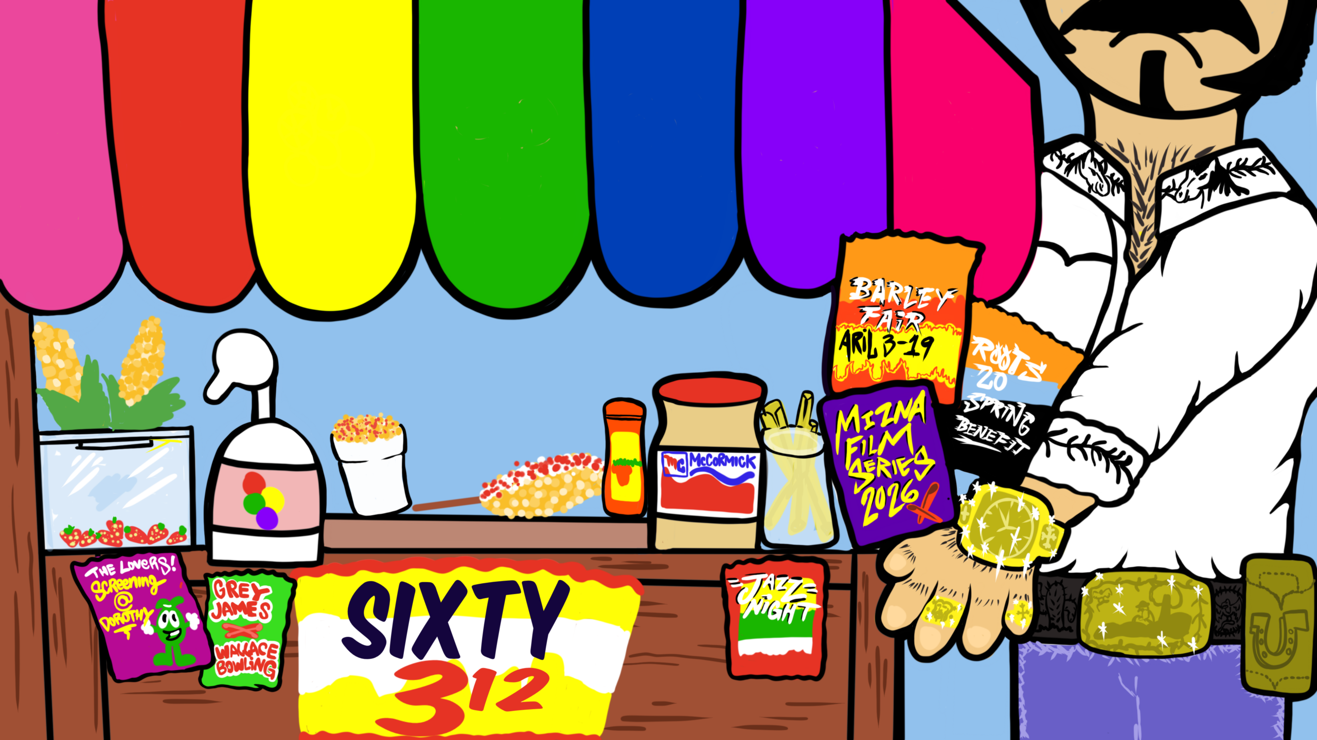 a digital illustration featuring a street vendor with their cart. The wooden cart has a rainbow-colored awning and a large yellow, white, and red sign in the front with the words SIXTY 312 in black. Displayed on top of the cart are several popular street foods and condiments: corn on the cob, a container of fruit syrup, esquites, elotes, a spice shaker, and a large tub of McCormick brand mayo. A variety of multi-colored chip bags with color schemes inspired by popular flavors are on the cart and in the vendor's arms. They are named after different events from the art picks list; Barley Fair April 3-19 is seen on one chip bag with red flames, Roots 20 Spring Benefit on another, Mizna Film Series 2026 in bright yellow text on a purple bag, Grey James x Wallace Bowling on another. The vendor's nose, eyes, and hair is out of frame. The vendor wears a white collared shirt with black embroidery details that is unbuttoned to the chest, blue pants, two gold rings, a gold watch, and a large gold belt buckle that sparkles. Illustration by Buflo.